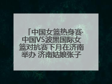 中国女篮热身赛·中国VS波黑国际女篮对抗赛下月在济南举办 济南姑娘张子宇有望在家门口迎来国家队首秀