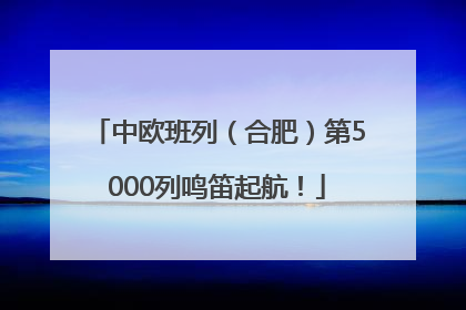 中欧班列（合肥）第5000列鸣笛起航！