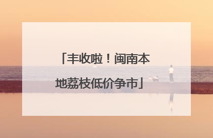 丰收啦！闽南本地荔枝低价争市