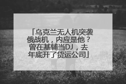乌克兰无人机突袭俄战机,内应是他?曾在基辅当DJ,去年底开了货运公司