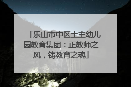 乐山市中区土主幼儿园教育集团：正教师之风，铸教育之魂