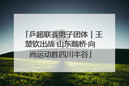乒超联赛男子团体｜王楚钦出战 山东魏桥·向尚运动胜四川丰谷