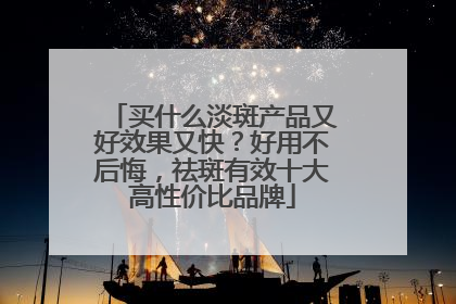 买什么淡斑产品又好效果又快？好用不后悔，祛斑有效十大高性价比品牌