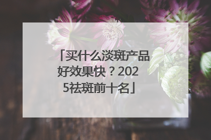 买什么淡斑产品好效果快？2025祛斑前十名