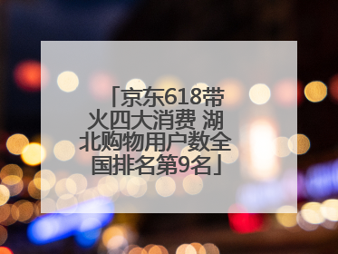 京东618带火四大消费 湖北购物用户数全国排名第9名