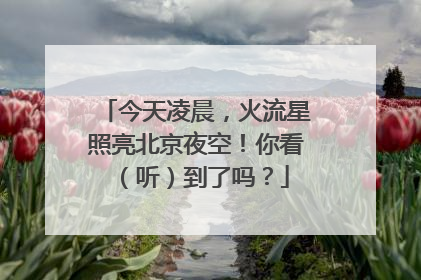今天凌晨，火流星照亮北京夜空！你看（听）到了吗？