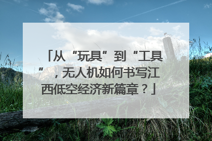 从“玩具”到“工具”，无人机如何书写江西低空经济新篇章？