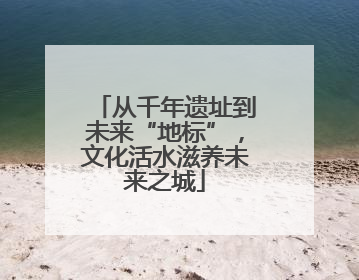 从千年遗址到未来“地标”，文化活水滋养未来之城