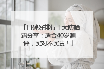 口碑好排行十大防晒霜分享：适合40岁测评，买对不买贵！