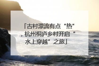 古村漂流有点“热”，杭州桐庐乡村开启“水上穿越”之旅