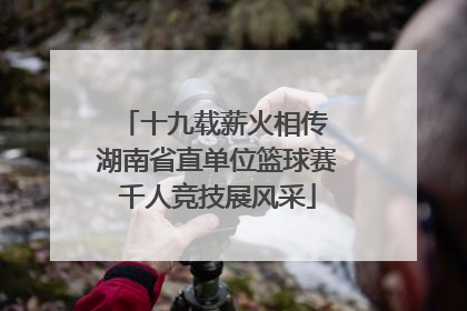 十九载薪火相传 湖南省直单位篮球赛千人竞技展风采
