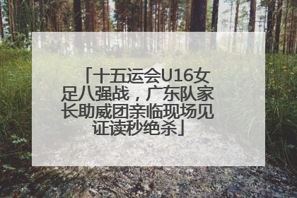 十五运会U16女足八强战，广东队家长助威团亲临现场见证读秒绝杀