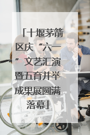 十堰茅箭区庆“六一”文艺汇演暨五育并举成果展圆满落幕