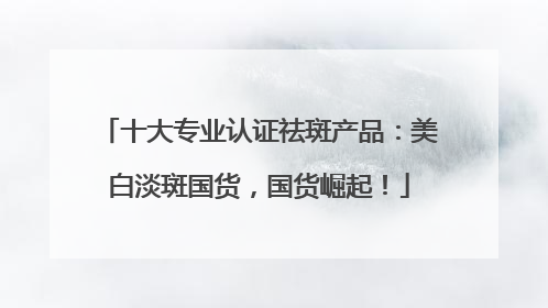 十大专业认证祛斑产品：美白淡斑国货，国货崛起！