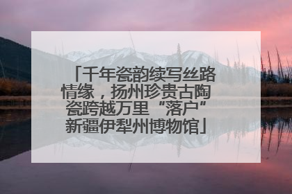 千年瓷韵续写丝路情缘，扬州珍贵古陶瓷跨越万里“落户”新疆伊犁州博物馆