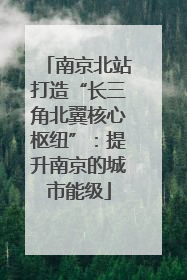 南京北站打造“长三角北翼核心枢纽”：提升南京的城市能级