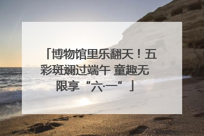 博物馆里乐翻天！五彩斑斓过端午 童趣无限享“六·一”