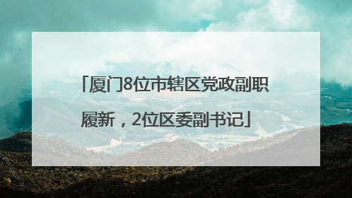 厦门8位市辖区党政副职履新，2位区委副书记