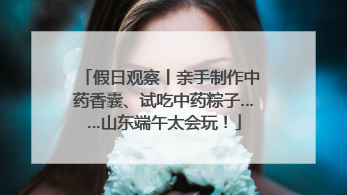 假日观察丨亲手制作中药香囊、试吃中药粽子……山东端午太会玩！