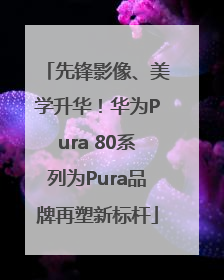 先锋影像、美学升华！华为Pura 80系列为Pura品牌再塑新标杆
