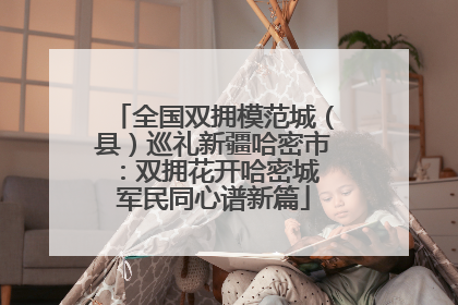 全国双拥模范城（县）巡礼新疆哈密市：双拥花开哈密城 军民同心谱新篇