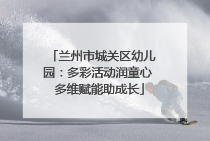 兰州市城关区幼儿园：多彩活动润童心 多维赋能助成长