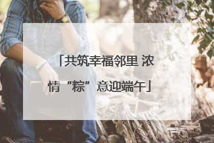 共筑幸福邻里 浓情“粽”意迎端午