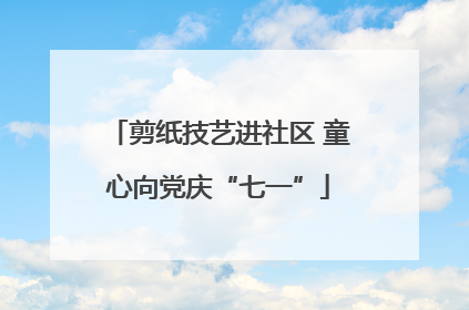 剪纸技艺进社区 童心向党庆“七一”