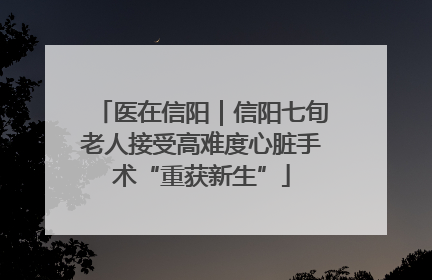 医在信阳｜信阳七旬老人接受高难度心脏手术“重获新生”