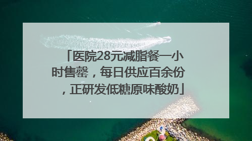 医院28元减脂餐一小时售罄，每日供应百余份，正研发低糖原味酸奶