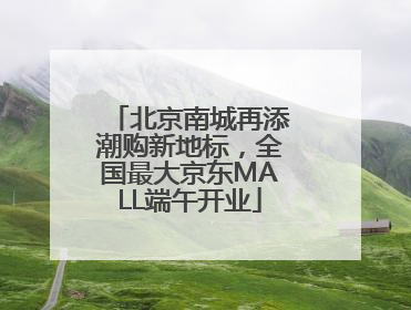 北京南城再添潮购新地标，全国最大京东MALL端午开业