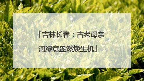 吉林长春：古老母亲河绿意盎然焕生机