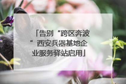 告别“跨区奔波”西安兵器基地企业服务驿站启用