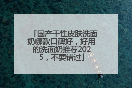 国产干性皮肤洗面奶哪款口碑好，好用的洗面奶推荐2025，不要错过