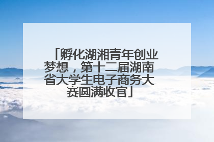 孵化湖湘青年创业梦想，第十二届湖南省大学生电子商务大赛圆满收官