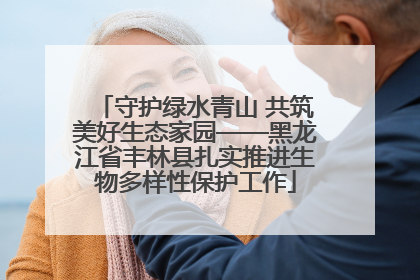 守护绿水青山 共筑美好生态家园——黑龙江省丰林县扎实推进生物多样性保护工作