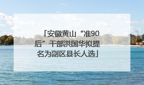 安徽黄山“准90后”干部洪国华拟提名为副区县长人选