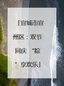 宣城市宣州区：双节同庆 “粽”享欢乐