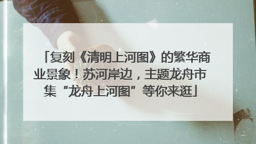 复刻《清明上河图》的繁华商业景象！苏河岸边，主题龙舟市集“龙舟上河图”等你来逛