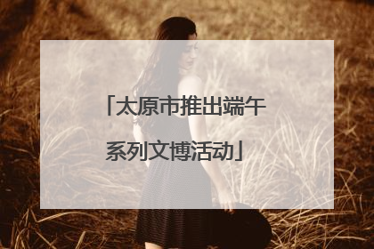 太原市推出端午系列文博活动