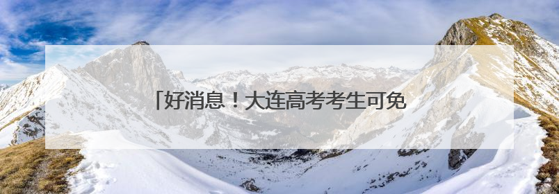 好消息！大连高考考生可免费乘车，还有多项服务！