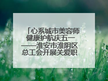 心系城市美容师 健康护航庆五一——淮安市淮阴区总工会开展关爱职工体检活动