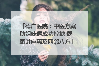 德广医院：中医方案助姐妹俩成功控糖 健康讲座惠及四邻八方