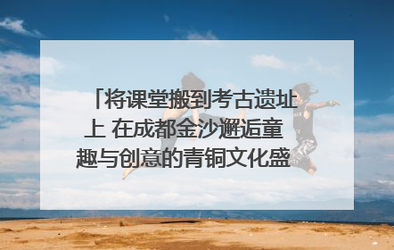 将课堂搬到考古遗址上 在成都金沙邂逅童趣与创意的青铜文化盛宴｜文化中国行