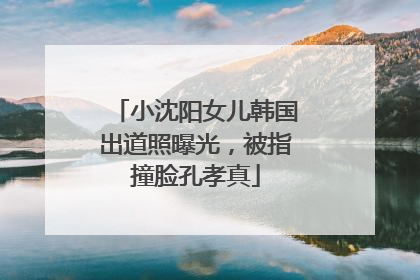 小沈阳女儿韩国出道照曝光，被指撞脸孔孝真