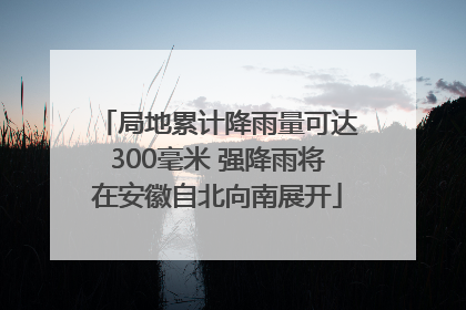 局地累计降雨量可达300毫米 强降雨将在安徽自北向南展开