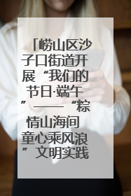 崂山区沙子口街道开展“我们的节日·端午”——“粽情山海间 童心乘风浪”文明实践活动
