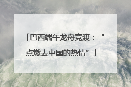 巴西端午龙舟竞渡：“点燃去中国的热情”