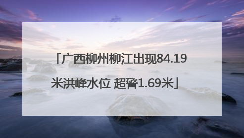 广西柳州柳江出现84.19米洪峰水位 超警1.69米