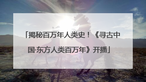 揭秘百万年人类史！《寻古中国·东方人类百万年》开播